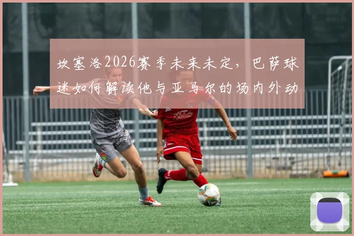 坎塞洛2026赛季未来未定，巴萨球迷如何解读他与亚马尔的场内外动态？