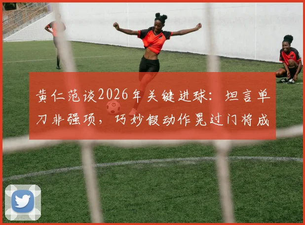黄仁范谈2026年关键进球：坦言单刀非强项，巧妙假动作晃过门将成亮点