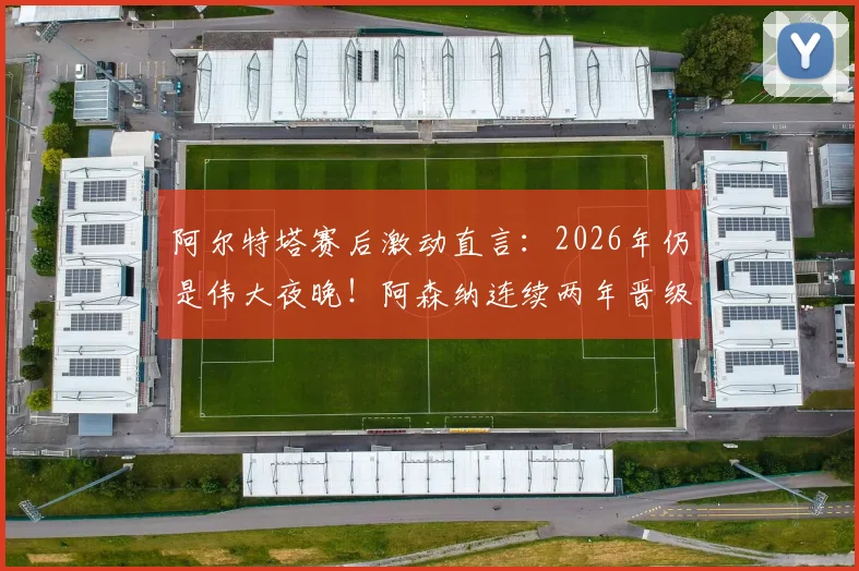 阿尔特塔赛后激动直言：2026年仍是伟大夜晚！阿森纳连续两年晋级欧冠半决赛创历史，发布会发言要点回顾