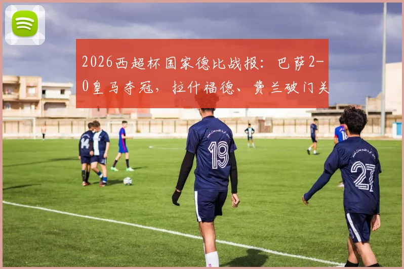 2026西超杯国家德比战报:巴萨2-0皇马夺冠,拉什福德、费兰破门关键进球回放与比赛战术分析