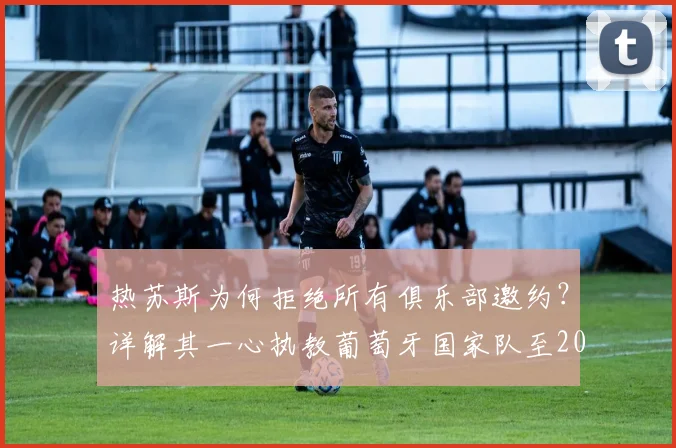 热苏斯为何拒绝所有俱乐部邀约?详解其一心执教葡萄牙国家队至2026世界杯的背后原因