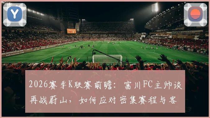 2026赛季K联赛前瞻：富川FC主帅谈再战蔚山，如何应对密集赛程与客场炎热挑战？