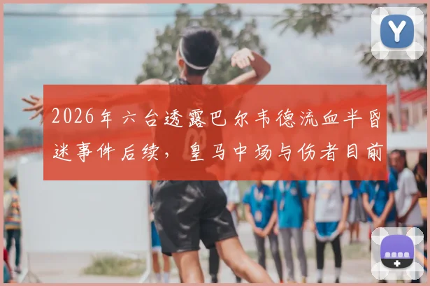 2026年六台透露巴尔韦德流血半昏迷事件后续，皇马中场与伤者目前均处悲伤状态，事件细节全回顾