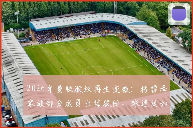 2026年曼联股权再生变数：格雷泽家族部分成员出售股份，球迷该如何解读俱乐部未来走向？