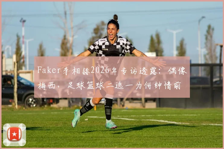 Faker李相赫2026年专访透露：偶像梅西，足球篮球二选一为何钟情前者？揭秘电竞选手的体育情怀