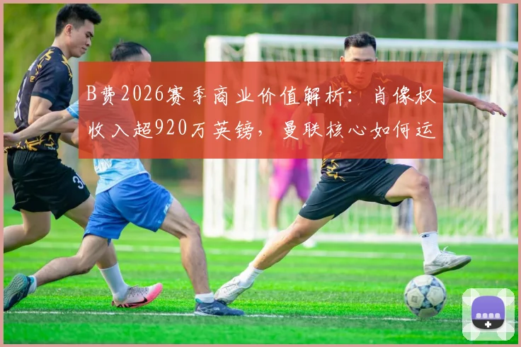 B费2026赛季商业价值解析：肖像权收入超920万英镑，曼联核心如何运作个人品牌？