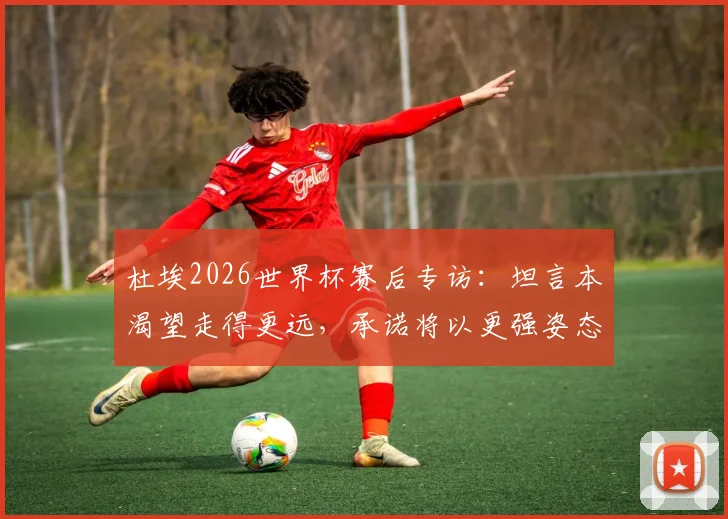 杜埃2026世界杯赛后专访:坦言本渴望走得更远,承诺将以更强姿态回归,未来展望引关注